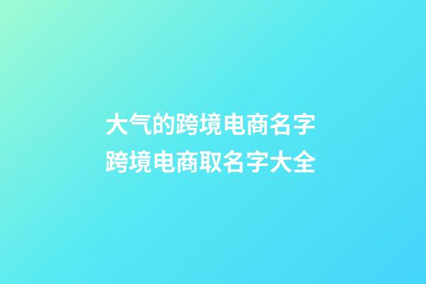 大气的跨境电商名字 跨境电商取名字大全-第1张-公司起名-玄机派